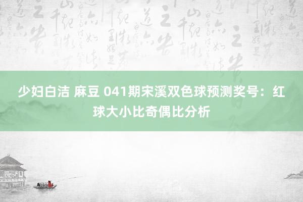 少妇白洁 麻豆 041期宋溪双色球预测奖号：红球大小比奇偶比分析