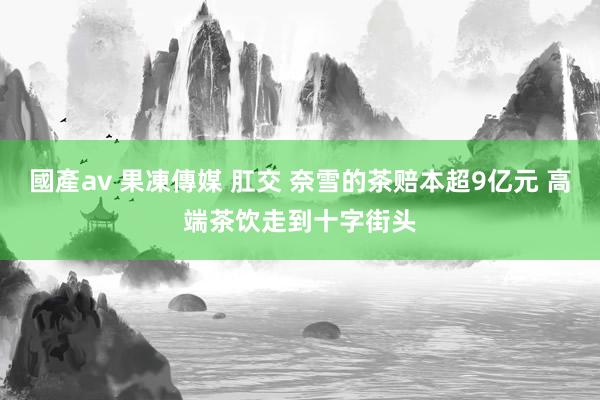 國產av 果凍傳媒 肛交 奈雪的茶赔本超9亿元 高端茶饮走到十字街头