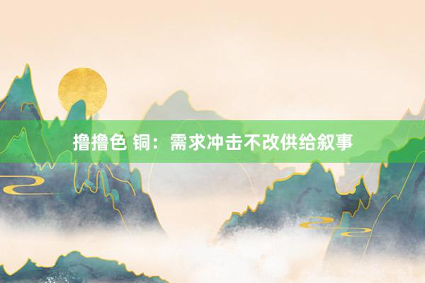 撸撸色 铜：需求冲击不改供给叙事
