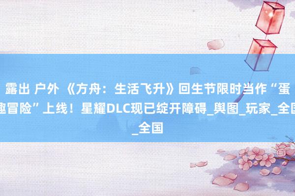 露出 户外 《方舟：生活飞升》回生节限时当作“蛋趣冒险”上线！星耀DLC现已绽开障碍_舆图_玩家_全国