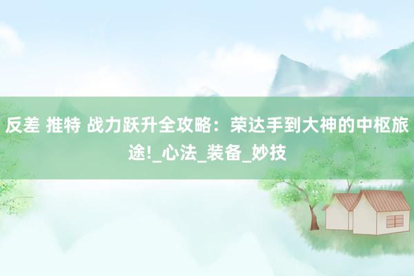反差 推特 战力跃升全攻略：荣达手到大神的中枢旅途!_心法_装备_妙技