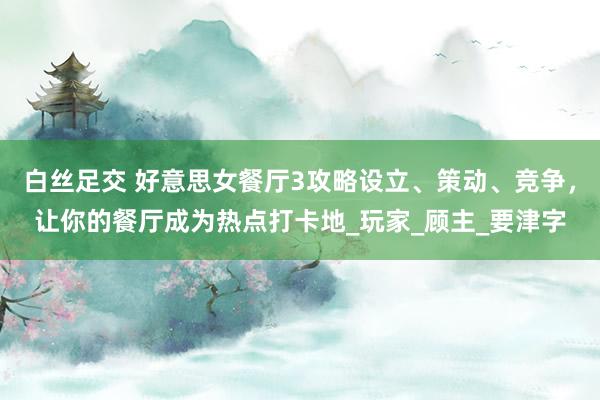 白丝足交 好意思女餐厅3攻略设立、策动、竞争，让你的餐厅成为热点打卡地_玩家_顾主_要津字