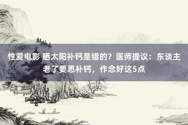 性爱电影 晒太阳补钙是错的？医师提议：东谈主老了要思补钙，作念好这5点
