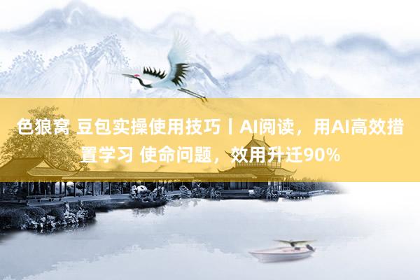 色狼窝 豆包实操使用技巧丨AI阅读，用AI高效措置学习 使命问题，效用升迁90%