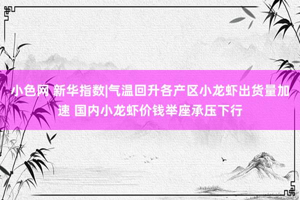 小色网 新华指数|气温回升各产区小龙虾出货量加速 国内小龙虾价钱举座承压下行