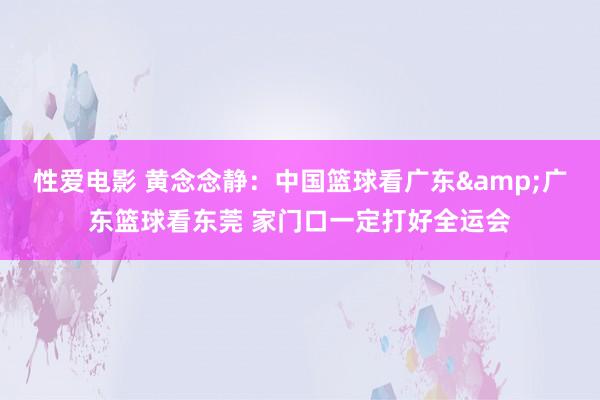 性爱电影 黄念念静：中国篮球看广东&广东篮球看东莞 家门口一定打好全运会