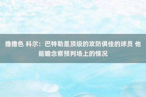 撸撸色 科尔：巴特勒是顶级的攻防俱佳的球员 他能瞻念察预判场上的情况