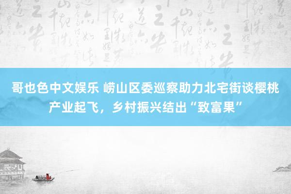哥也色中文娱乐 崂山区委巡察助力北宅街谈樱桃产业起飞，乡村振兴结出“致富果”