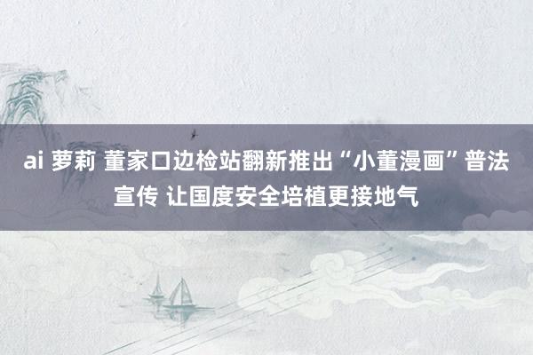 ai 萝莉 董家口边检站翻新推出“小董漫画”普法宣传 让国度安全培植更接地气