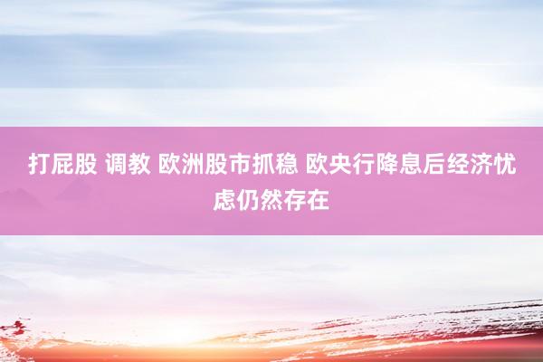 打屁股 调教 欧洲股市抓稳 欧央行降息后经济忧虑仍然存在