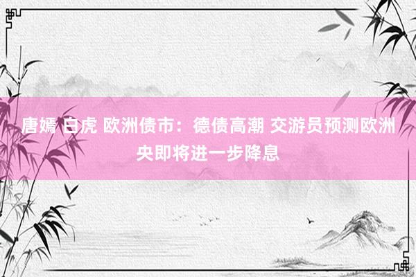 唐嫣 白虎 欧洲债市：德债高潮 交游员预测欧洲央即将进一步降息