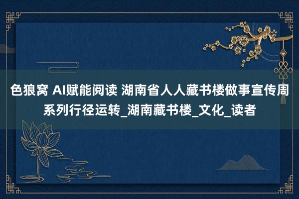 色狼窝 AI赋能阅读 湖南省人人藏书楼做事宣传周系列行径运转_湖南藏书楼_文化_读者