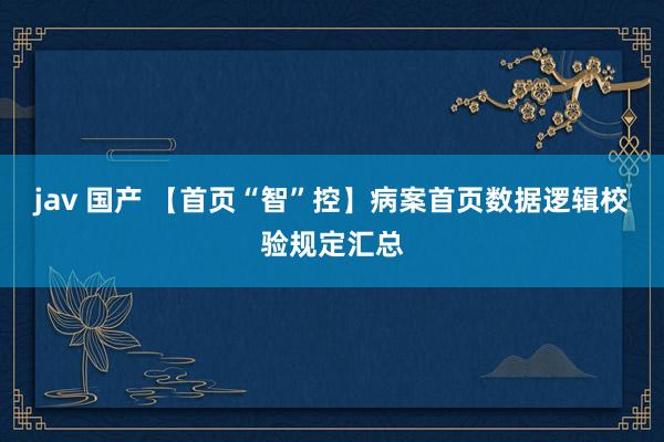 jav 国产 【首页“智”控】病案首页数据逻辑校验规定汇总
