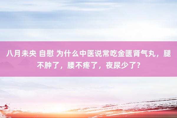 八月未央 自慰 为什么中医说常吃金匮肾气丸，腿不肿了，腰不疼了，夜尿少了？