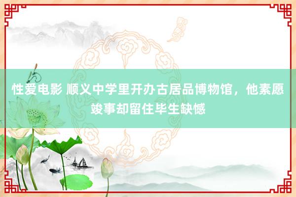 性爱电影 顺义中学里开办古居品博物馆，他素愿竣事却留住毕生缺憾