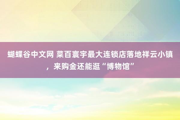 蝴蝶谷中文网 菜百寰宇最大连锁店落地祥云小镇，来购金还能逛“博物馆”