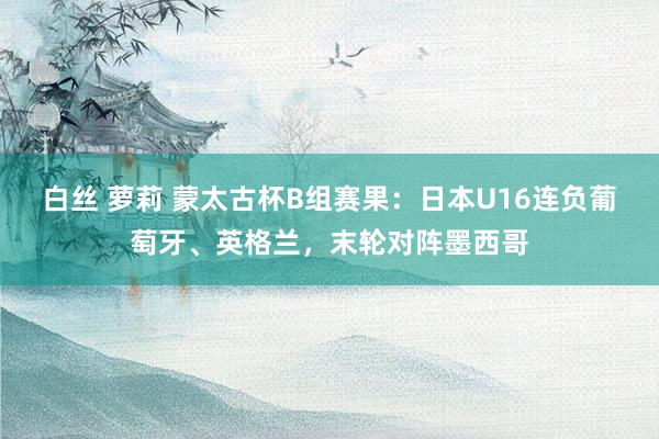 白丝 萝莉 蒙太古杯B组赛果：日本U16连负葡萄牙、英格兰，末轮对阵墨西哥