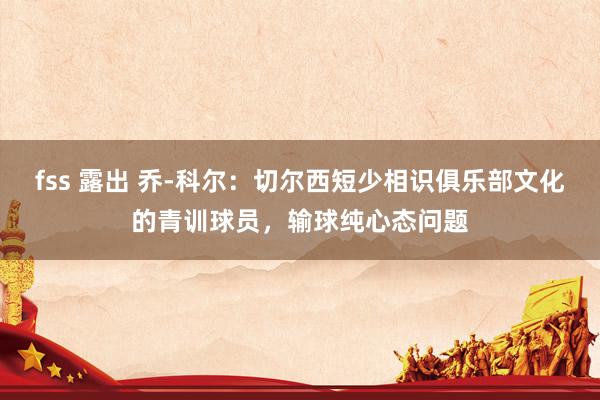 fss 露出 乔-科尔：切尔西短少相识俱乐部文化的青训球员，输球纯心态问题