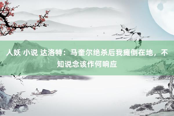 人妖 小说 达洛特：马奎尔绝杀后我瘫倒在地，不知说念该作何响应