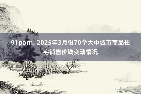 91porn. 2025年3月份70个大中城市商品住宅销售价钱变动情况