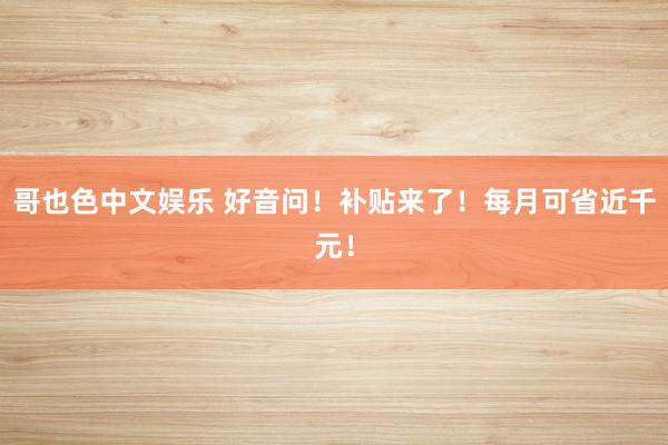 哥也色中文娱乐 好音问！补贴来了！每月可省近千元！