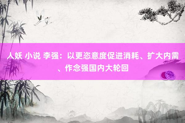 人妖 小说 李强：以更恣意度促进消耗、扩大内需、作念强国内大轮回