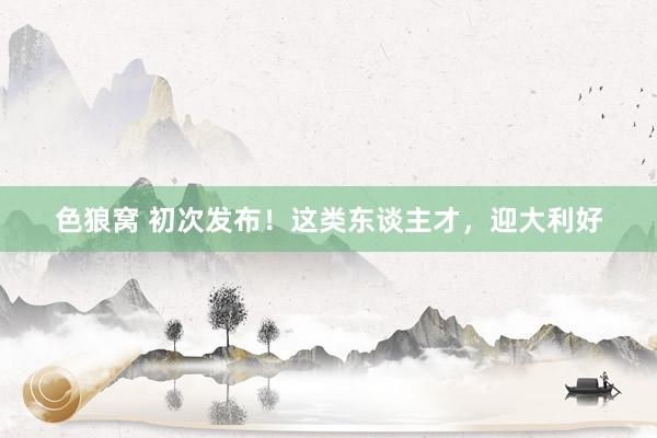 色狼窝 初次发布！这类东谈主才，迎大利好