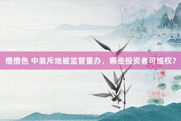 撸撸色 中装斥地被监管重办，哪些投资者可维权？