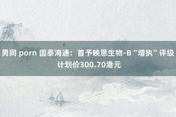 男同 porn 国泰海通：首予映恩生物-B“增执”评级 计划价300.70港元