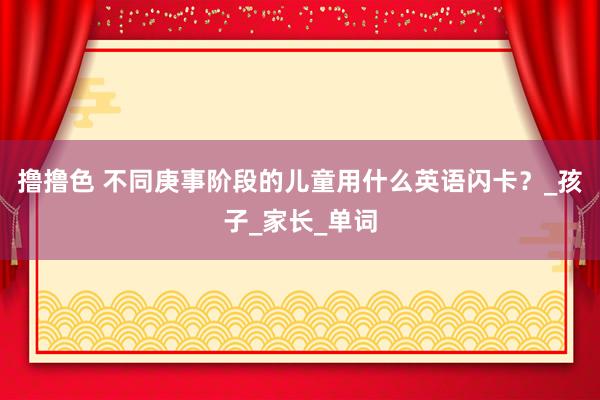 撸撸色 不同庚事阶段的儿童用什么英语闪卡？_孩子_家长_单词