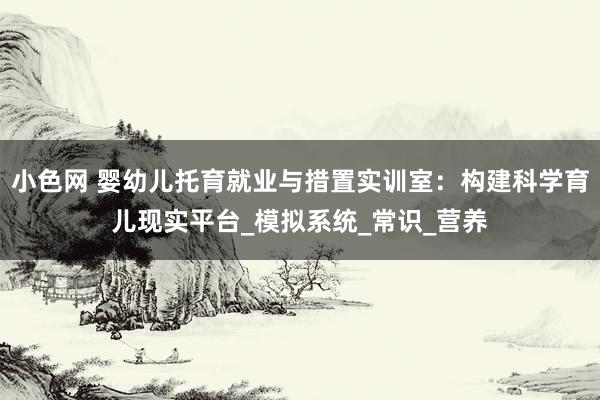 小色网 婴幼儿托育就业与措置实训室：构建科学育儿现实平台_模拟系统_常识_营养