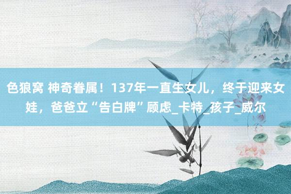 色狼窝 神奇眷属！137年一直生女儿，终于迎来女娃，爸爸立“告白牌”顾虑_卡特_孩子_威尔