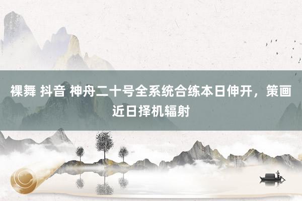 裸舞 抖音 神舟二十号全系统合练本日伸开，策画近日择机辐射
