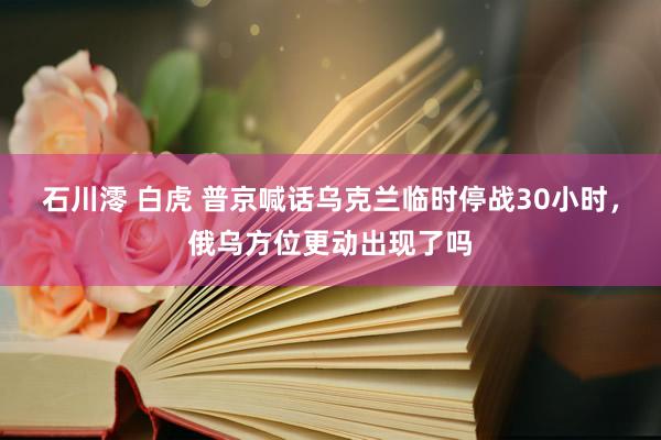石川澪 白虎 普京喊话乌克兰临时停战30小时，俄乌方位更动出现了吗