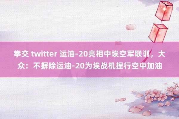 拳交 twitter 运油-20亮相中埃空军联训，大众：不摒除运油-20为埃战机捏行空中加油