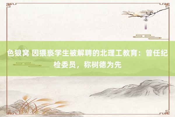 色狼窝 因猥亵学生被解聘的北理工教育：曾任纪检委员，称树德为先