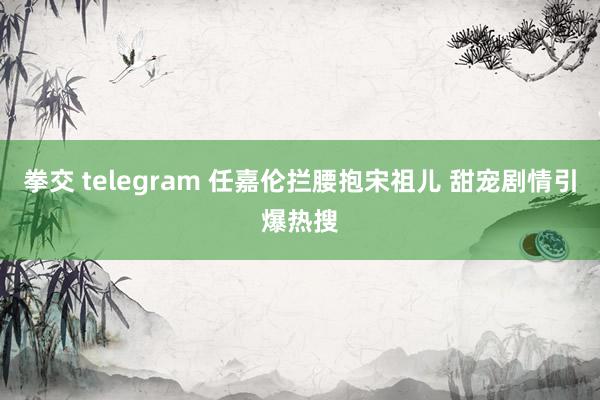 拳交 telegram 任嘉伦拦腰抱宋祖儿 甜宠剧情引爆热搜