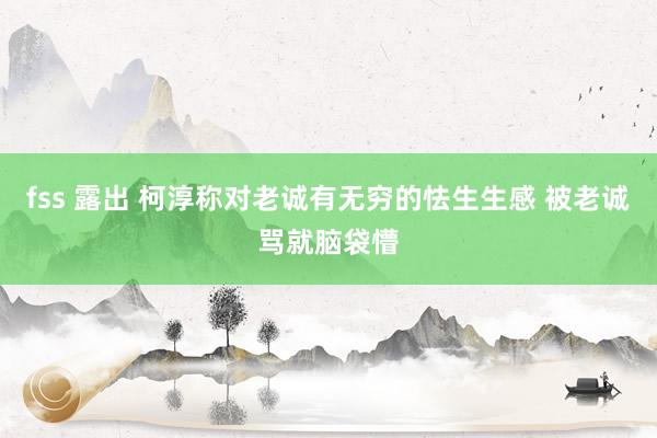 fss 露出 柯淳称对老诚有无穷的怯生生感 被老诚骂就脑袋懵