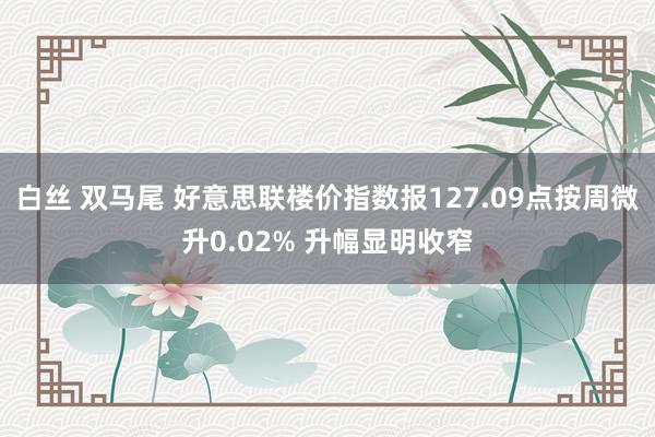 白丝 双马尾 好意思联楼价指数报127.09点按周微升0.02% 升幅显明收窄