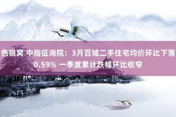 色狼窝 中指征询院：3月百城二手住宅均价环比下落0.59% 一季度累计跌幅环比收窄