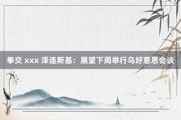 拳交 xxx 泽连斯基：展望下周举行乌好意思会谈