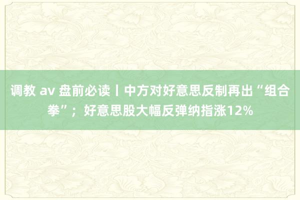 调教 av 盘前必读丨中方对好意思反制再出“组合拳”；好意思股大幅反弹纳指涨12%