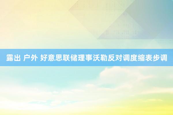 露出 户外 好意思联储理事沃勒反对调度缩表步调