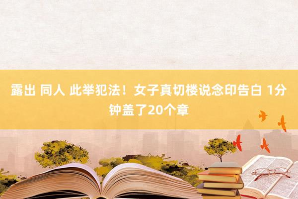 露出 同人 此举犯法！女子真切楼说念印告白 1分钟盖了20个章
