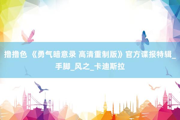 撸撸色 《勇气暗意录 高清重制版》官方谍报特辑_手脚_风之_卡迪斯拉