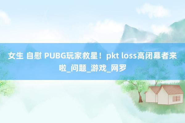 女生 自慰 PUBG玩家救星！pkt loss高闭幕者来啦_问题_游戏_网罗