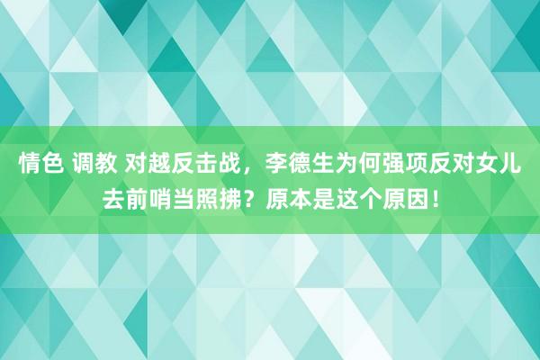 情色 调教 对越反击战，李德生为何强项反对女儿去前哨当照拂？原本是这个原因！