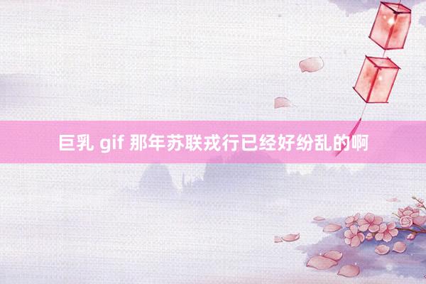 巨乳 gif 那年苏联戎行已经好纷乱的啊