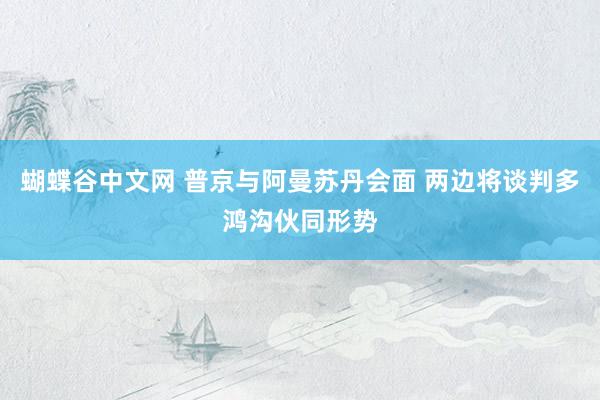 蝴蝶谷中文网 普京与阿曼苏丹会面 两边将谈判多鸿沟伙同形势