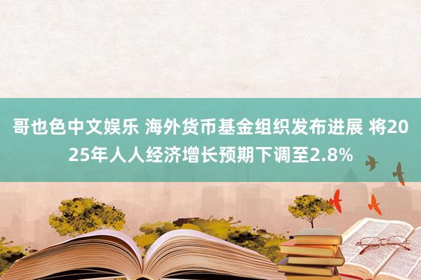 哥也色中文娱乐 海外货币基金组织发布进展 将2025年人人经济增长预期下调至2.8%